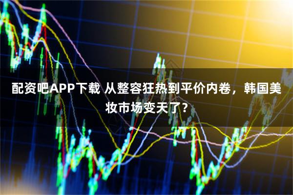 配资吧APP下载 从整容狂热到平价内卷，韩国美妆市场变天了？