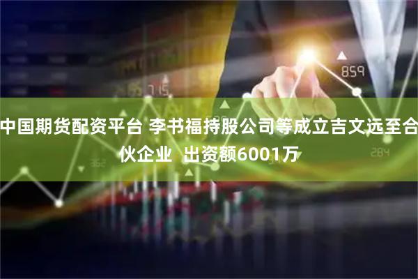 中国期货配资平台 李书福持股公司等成立吉文远至合伙企业  出资额6001万