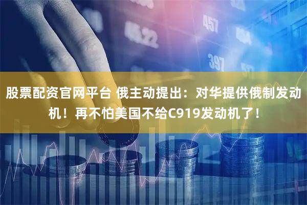 股票配资官网平台 俄主动提出：对华提供俄制发动机！再不怕美国不给C919发动机了！