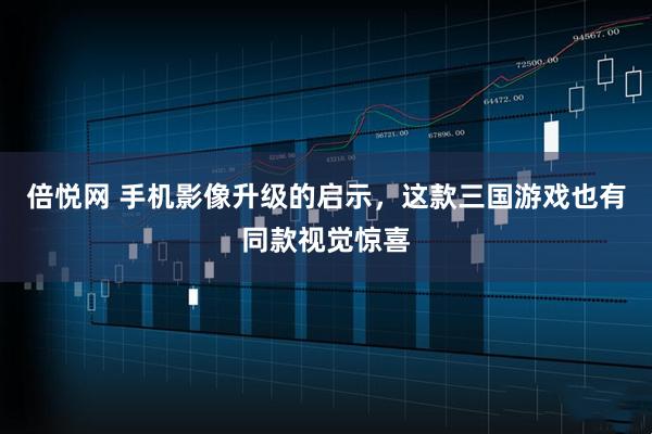 倍悦网 手机影像升级的启示，这款三国游戏也有同款视觉惊喜