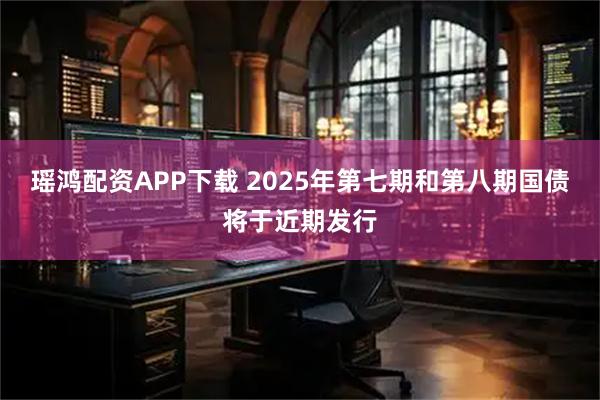 瑶鸿配资APP下载 2025年第七期和第八期国债将于近期发行