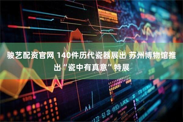 骏艺配资官网 140件历代瓷器展出 苏州博物馆推出“瓷中有真意”特展