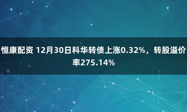 恒康配资 12月30日科华转债上涨0.32%，转股溢价率275.14%