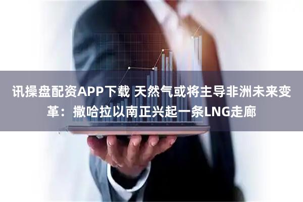 讯操盘配资APP下载 天然气或将主导非洲未来变革：撒哈拉以南正兴起一条LNG走廊