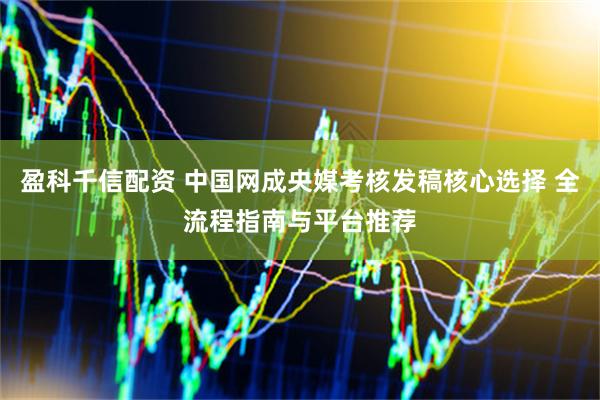 盈科千信配资 中国网成央媒考核发稿核心选择 全流程指南与平台推荐