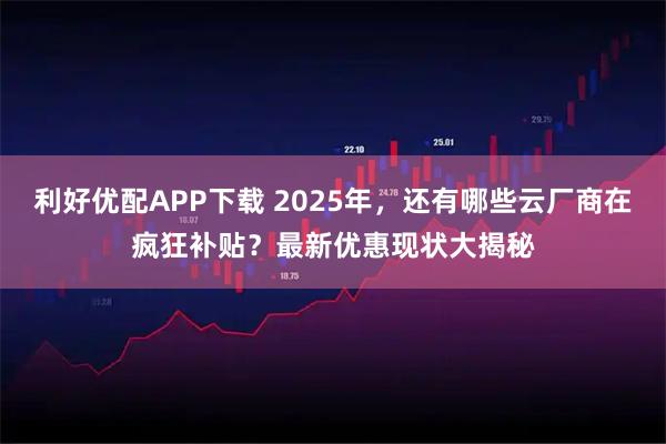 利好优配APP下载 2025年，还有哪些云厂商在疯狂补贴？最新优惠现状大揭秘