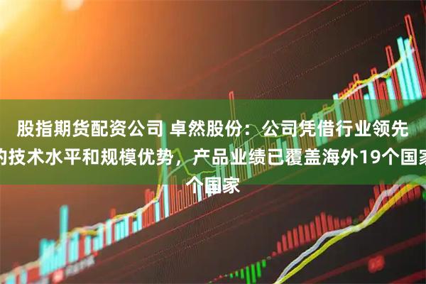 股指期货配资公司 卓然股份：公司凭借行业领先的技术水平和规模优势，产品业绩已覆盖海外19个国家