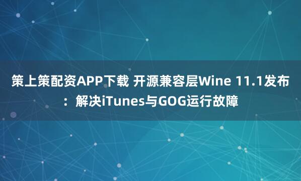 策上策配资APP下载 开源兼容层Wine 11.1发布：解决iTunes与GOG运行故障