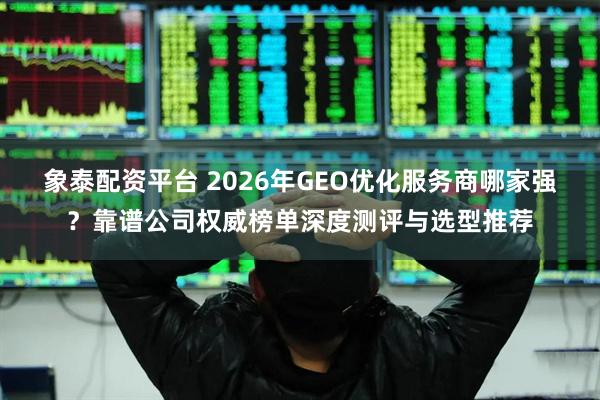 象泰配资平台 2026年GEO优化服务商哪家强？靠谱公司权威榜单深度测评与选型推荐