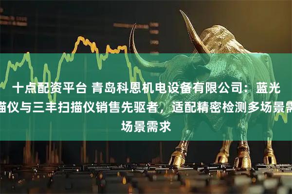 十点配资平台 青岛科恩机电设备有限公司：蓝光扫描仪与三丰扫描仪销售先驱者，适配精密检测多场景需求