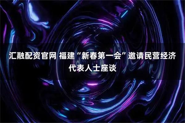 汇融配资官网 福建“新春第一会”邀请民营经济代表人士座谈