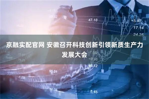 京融实配官网 安徽召开科技创新引领新质生产力发展大会