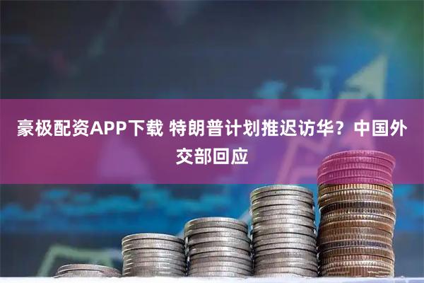 豪极配资APP下载 特朗普计划推迟访华？中国外交部回应