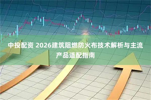 中投配资 2026建筑阻燃防火布技术解析与主流产品适配指南