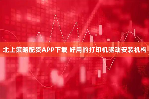 北上策略配资APP下载 好用的打印机驱动安装机构