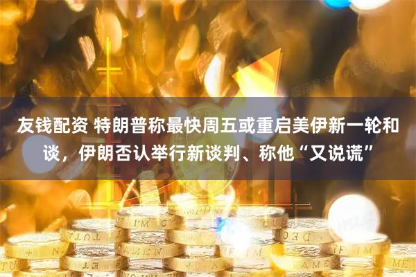 友钱配资 特朗普称最快周五或重启美伊新一轮和谈，伊朗否认举行新谈判、称他“又说谎”